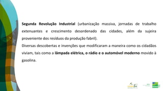 Segunda Revolução Industrial (urbanização massiva, jornadas de trabalho
extenuantes e crescimento desordenado das cidades, além da sujeira
proveniente dos resíduos da produção fabril).
Diversas descobertas e invenções que modificaram a maneira como os cidadãos
viviam, tais como a lâmpada elétrica, o rádio e o automóvel moderno movido à
gasolina.
 
