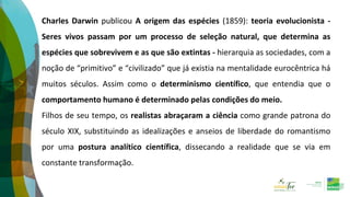 Charles Darwin publicou A origem das espécies (1859): teoria evolucionista -
Seres vivos passam por um processo de seleção natural, que determina as
espécies que sobrevivem e as que são extintas - hierarquia as sociedades, com a
noção de “primitivo” e “civilizado” que já existia na mentalidade eurocêntrica há
muitos séculos. Assim como o determinismo científico, que entendia que o
comportamento humano é determinado pelas condições do meio.
Filhos de seu tempo, os realistas abraçaram a ciência como grande patrona do
século XIX, substituindo as idealizações e anseios de liberdade do romantismo
por uma postura analítico científica, dissecando a realidade que se via em
constante transformação.
 