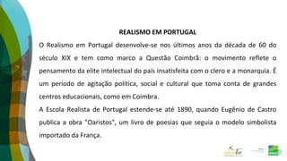 REALISMO EM PORTUGAL
O Realismo em Portugal desenvolve-se nos últimos anos da década de 60 do
século XIX e tem como marco a Questão Coimbrã: o movimento reflete o
pensamento da elite intelectual do país insatisfeita com o clero e a monarquia. É
um período de agitação política, social e cultural que toma conta de grandes
centros educacionais, como em Coimbra.
A Escola Realista de Portugal estende-se até 1890, quando Eugênio de Castro
publica a obra "Oaristos", um livro de poesias que seguia o modelo simbolista
importado da França.
 