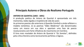 Principais Autores e Obras do Realismo Português
ANTERO DE QUENTAL (1842 - 1891)
A produção poética de Antero de Quental é apresentada em três
momentos, todos ligados à trajetória de vida do autor.
As primeiras poesias são anteriores à Questão Coimbrã e ainda refletem o
modelo romântico. Já os poemas "Odes Modernas" são denominados
como um marco em sua obra e apontam uma fase de poesia
revolucionária com forte influência do movimento em Coimbra.
O livro mais revelador de Antero de Quental é "Os Sonetos", definidos
pela crítica literária como tecnicamente perfeitos e lógicos.
 