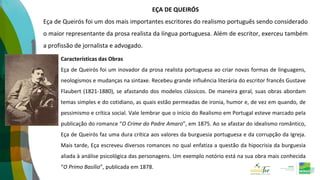 EÇA DE QUEIRÓS
Eça de Queirós foi um dos mais importantes escritores do realismo português sendo considerado
o maior representante da prosa realista da língua portuguesa. Além de escritor, exerceu também
a profissão de jornalista e advogado.
Características das Obras
Eça de Queirós foi um inovador da prosa realista portuguesa ao criar novas formas de linguagens,
neologismos e mudanças na sintaxe. Recebeu grande influência literária do escritor francês Gustave
Flaubert (1821-1880), se afastando dos modelos clássicos. De maneira geral, suas obras abordam
temas simples e do cotidiano, as quais estão permeadas de ironia, humor e, de vez em quando, de
pessimismo e crítica social. Vale lembrar que o início do Realismo em Portugal esteve marcado pela
publicação do romance “O Crime do Padre Amaro”, em 1875. Ao se afastar do idealismo romântico,
Eça de Queirós faz uma dura crítica aos valores da burguesia portuguesa e da corrupção da Igreja.
Mais tarde, Eça escreveu diversos romances no qual enfatiza a questão da hipocrisia da burguesia
aliada à análise psicológica das personagens. Um exemplo notório está na sua obra mais conhecida
“O Primo Basílio”, publicada em 1878.
 