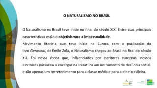 O NATURALISMO NO BRASIL
O Naturalismo no Brasil teve início no final do século XIX. Entre suas principais
características estão o objetivismo e a impessoalidade.
Movimento literário que teve início na Europa com a publicação do
livro Germinal, de Émile Zola, o Naturalismo chegou ao Brasil no final do século
XIX. Foi nessa época que, influenciados por escritores europeus, nossos
escritores passaram a enxergar na literatura um instrumento de denúncia social,
e não apenas um entretenimento para a classe média e para a elite brasileira.
 