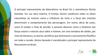 O principal representante do Naturalismo no Brasil foi o maranhense Aluísio
Azevedo. Em sua obra máxima, O Cortiço, Aluísio condensou todos os ideais
naturalistas ao mostrar como a influência do meio e a força dos instintos
determinam o comportamento das personagens. Em outras obras do autor,
como O mulato e Casa de pensão, é possível observar como o fatalismo das
forças sociais e naturais atua sobre o homem, em uma tentativa de validar, por
meio da literatura, as teorias científicas que dominavam o pensamento filosófico
em todo o mundo. Aluísio Azevedo é considerado o principal representante do
Naturalismo no Brasil.
 