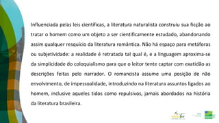 Influenciada pelas leis científicas, a literatura naturalista construiu sua ficção ao
tratar o homem como um objeto a ser cientificamente estudado, abandonando
assim qualquer resquício da literatura romântica. Não há espaço para metáforas
ou subjetividade: a realidade é retratada tal qual é, e a linguagem aproxima-se
da simplicidade do coloquialismo para que o leitor tente captar com exatidão as
descrições feitas pelo narrador. O romancista assume uma posição de não
envolvimento, de impessoalidade, introduzindo na literatura assuntos ligados ao
homem, inclusive aqueles tidos como repulsivos, jamais abordados na história
da literatura brasileira.
 
