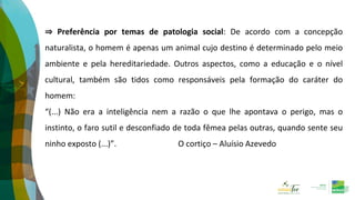 ⇒ Preferência por temas de patologia social: De acordo com a concepção
naturalista, o homem é apenas um animal cujo destino é determinado pelo meio
ambiente e pela hereditariedade. Outros aspectos, como a educação e o nível
cultural, também são tidos como responsáveis pela formação do caráter do
homem:
“(...) Não era a inteligência nem a razão o que lhe apontava o perigo, mas o
instinto, o faro sutil e desconfiado de toda fêmea pelas outras, quando sente seu
ninho exposto (...)”. O cortiço – Aluísio Azevedo
 
