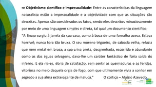 ⇒ Objetivismo científico e impessoalidade: Entre as características da linguagem
naturalista estão a impessoalidade e a objetividade com que as situações são
descritas. Apenas são considerados os fatos, sendo eles descritos minuciosamente
por meio de uma linguagem simples e direta, tal qual um documento científico:
“A Bruxa surgiu à janela da sua casa, como à boca de uma fornalha acesa. Estava
horrível; nunca fora tão bruxa. O seu moreno trigueiro, de cabocla velha, reluzia
que nem metal em brasa; a sua crina preta, desgrenhada, escorrida e abundante
como as das éguas selvagens, dava-lhe um caráter fantástico de fúria saída do
inferno. E ela ria-se, ébria de satisfação, sem sentir as queimaduras e as feridas,
vitoriosa no meio daquela orgia de fogo, com que ultimamente vivia a sonhar em
segredo a sua alma extravagante de maluca.” O cortiço – Aluísio Azevedo
 