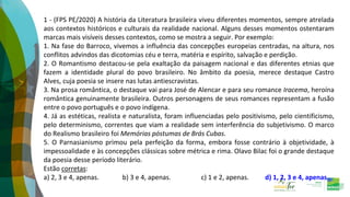 1 - (FPS PE/2020) A história da Literatura brasileira viveu diferentes momentos, sempre atrelada
aos contextos históricos e culturais da realidade nacional. Alguns desses momentos ostentaram
marcas mais visíveis desses contextos, como se mostra a seguir. Por exemplo:
1. Na fase do Barroco, vivemos a influência das concepções europeias centradas, na altura, nos
conflitos advindos das dicotomias céu e terra, matéria e espírito, salvação e perdição.
2. O Romantismo destacou-se pela exaltação da paisagem nacional e das diferentes etnias que
fazem a identidade plural do povo brasileiro. No âmbito da poesia, merece destaque Castro
Alves, cuja poesia se insere nas lutas antiescravistas.
3. Na prosa romântica, o destaque vai para José de Alencar e para seu romance Iracema, heroína
romântica genuinamente brasileira. Outros personagens de seus romances representam a fusão
entre o povo português e o povo indígena.
4. Já as estéticas, realista e naturalista, foram influenciadas pelo positivismo, pelo cientificismo,
pelo determinismo, correntes que viam a realidade sem interferência do subjetivismo. O marco
do Realismo brasileiro foi Memórias póstumas de Brás Cubas.
5. O Parnasianismo primou pela perfeição da forma, embora fosse contrário à objetividade, à
impessoalidade e às concepções clássicas sobre métrica e rima. Olavo Bilac foi o grande destaque
da poesia desse período literário.
Estão corretas:
a) 2, 3 e 4, apenas. b) 3 e 4, apenas. c) 1 e 2, apenas. d) 1, 2, 3 e 4, apenas.
 