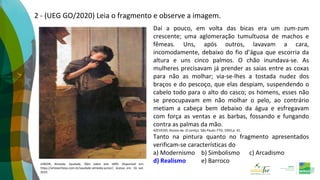 2 - (UEG GO/2020) Leia o fragmento e observe a imagem.
Daí a pouco, em volta das bicas era um zum-zum
crescente; uma aglomeração tumultuosa de machos e
fêmeas. Uns, após outros, lavavam a cara,
incomodamente, debaixo do fio d’água que escorria da
altura e uns cinco palmos. O chão inundava-se. As
mulheres precisavam já prender as saias entre as coxas
para não as molhar; via-se-lhes a tostada nudez dos
braços e do pescoço, que elas despiam, suspendendo o
cabelo todo para o alto do casco; os homens, esses não
se preocupavam em não molhar o pelo, ao contrário
metiam a cabeça bem debaixo da água e esfregavam
com força as ventas e as barbas, fossando e fungando
contra as palmas da mão.
AZEVEDO, Aluísio de. O cortiço. São Paulo: FTD, 1993.p. 41.
Tanto na pintura quanto no fragmento apresentados
verificam-se características do
a) Modernismo b) Simbolismo c) Arcadismo
d) Realismo e) Barroco
JÚNIOR, Almeida. Saudade. Óleo sobre tela 1899. Disponível em:
https://arteeartistas.com.br/saudade-almeida-junior/. Acesso em: 16 out.
2019.
 