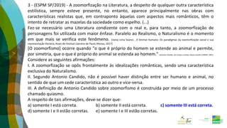 3 - (ESPM SP/2019) - A zoomorfização na Literatura, a despeito de qualquer outra característica
estilística, sempre esteve presente, no entanto, aparece principalmente nas obras com
características realistas que, em contraponto àquelas com aspectos mais românticos, têm o
intento de retratar as mazelas da sociedade como espelho. (...)
Fez-se necessário uma Literatura condizente com o real e, para tanto, a zoomorfização de
personagens foi utilizada com maior ênfase. Paralelo ao Realismo, o Naturalismo é o momento
em que mais se verifica este fenômeno. (Uesla Lima Soares , O Animal Humano: Os paradigmas da zoomorfização social e sua
representação literária, Anais do Festival Literário de Paulo Afonso, 2017)
[O zoomorfismo] ocorre quando “o que é próprio do homem se estende ao animal e permite,
por simetria, que o que é próprio do animal se estenda ao homem.” (Antonio Cândido, De Cortiço a Cortiço, Novos Estudos CEBRAP, 1991).
Considere as seguintes afirmações:
I. A zoomorfização se opôs frontalmente às idealizações românticas, sendo uma característica
exclusiva do Naturalismo.
II. Segundo Antonio Candido, não é possível haver distinção entre ser humano e animal, no
sentido de que um cede característica ao outro e vice-versa.
III. A definição de Antonio Candido sobre zoomorfismo é construída por meio de um processo
chamado quiasmo.
A respeito de tais afirmações, deve-se dizer que:
a) somente I está correta. b) somente II está correta. c) somente III está correta.
d) somente I e II estão corretas. e) somente I e III estão corretas.
 
