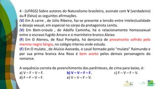 4 - (UFRGS) Sobre autores do Naturalismo brasileiro, assinale com V (verdadeiro)
ou F (falso) as seguintes afirmações.
(V) Em A carne , de Júlio Ribeiro, faz-se presente a tensão entre intelectualidade
e desejo sexual, em especial no corpo da protagonista Lenita.
(V) Em Bom-crioulo , de Adolfo Caminha, há o relacionamento homossexual
entre o escravo fugido Amaro e o marinheiro branco Aleixo.
(F) Em O Ateneu, de Raul Pompéia, há denúncia de preconceito sofrido pelo
menino negro Sérgio, no colégio interno onde estuda.
(F) Em O mulato , de Aluísio Azevedo, o casal formado pelo “mulato” Raimundo e
por sua prima branca Ana Rosa é bem aceito pelos demais personagens do
romance.
A sequência correta de preenchimento dos parênteses, de cima para baixo, é:
a) V – F – V – F. b) V – V – F – F. c) F – V – F – V.
d) F – F – V – F. e) V – V – F – V.
 
