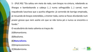 5 - (PUC-RS) "Ela saltou em meio da roda, com braços na cintura, rebolando as
ilhargas e bamboleando a cabeça (...) numa sofreguidão (...) carnal, num
requebrado luxurioso que a punha ofegante: já correndo de barriga empinada,
já recuando de braços estendidos, a tremer toda, como se fosse afundando num
prazer grosso que nem azeite em que se não toma pé e nunca se encontra o
fundo."
O vocabulário do texto salienta os traços do:
(A)Romantismo.
(B)Realismo.
(C)Naturalismo.
(D)Impressionismo.
(E)Modernismo.
 