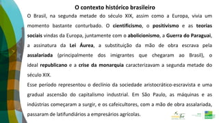 O contexto histórico brasileiro
O Brasil, na segunda metade do século XIX, assim como a Europa, vivia um
momento bastante conturbado. O cientificismo, o positivismo e as teorias
sociais vindas da Europa, juntamente com o abolicionismo, a Guerra do Paraguai,
a assinatura da Lei Áurea, a substituição da mão de obra escrava pela
assalariada (principalmente dos imigrantes que chegaram ao Brasil), o
ideal republicano e a crise da monarquia caracterizavam a segunda metade do
século XIX.
Esse período representou o declínio da sociedade aristocrático-escravista e uma
gradual ascensão do capitalismo industrial. Em São Paulo, as máquinas e as
indústrias começaram a surgir, e os cafeicultores, com a mão de obra assalariada,
passaram de latifundiários a empresários agrícolas.
 
