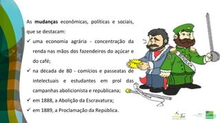 As mudanças econômicas, políticas e sociais,
que se destacam:
 uma economia agrária - concentração da
renda nas mãos dos fazendeiros do açúcar e
do café;
 na década de 80 - comícios e passeatas de
intelectuais e estudantes em prol das
campanhas abolicionista e republicana;
 em 1888, a Abolição da Escravatura;
 em 1889, a Proclamação da República.
 