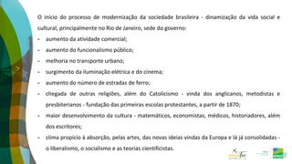 O início do processo de modernização da sociedade brasileira - dinamização da vida social e
cultural, principalmente no Rio de Janeiro, sede do governo:
- aumento da atividade comercial;
- aumento do funcionalismo público;
- melhoria no transporte urbano;
- surgimento da iluminação elétrica e do cinema;
- aumento do número de estradas de ferro;
- chegada de outras religiões, além do Catolicismo - vinda dos anglicanos, metodistas e
presbiterianos - fundação das primeiras escolas protestantes, a partir de 1870;
- maior desenvolvimento da cultura - matemáticos, economistas, médicos, historiadores, além
dos escritores;
- clima propício à absorção, pelas artes, das novas ideias vindas da Europa e lá já consolidadas -
o liberalismo, o socialismo e as teorias cientificistas.
 
