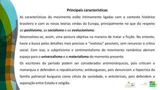 Principais características
As características do movimento estão intimamente ligadas com o contexto histórico
brasileiro e com as novas teorias vindas da Europa, principalmente no que diz respeito
ao positivismo, ao socialismo e ao evolucionismo.
Desenvolveu-se, assim, uma postura objetiva na maneira de tratar a ficção. No entanto,
havia a busca pelos detalhes mais precisos e “realistas” possíveis, sem renunciar à crítica
social. Com isso, o subjetivismo e sentimentalismo do movimento romântico abriram
espaço para o universalismo e o materialismo do momento presente.
Os escritores do período podem ser considerados antimonárquicos, pois criticam a
monarquia e defendem o republicanismo; antiburgueses, pois denunciam a hipocrisia da
família patriarcal burguesa como célula da sociedade, e anticlericais, pois defendem a
separação entre Estado e religião.
 