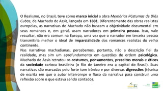 O Realismo, no Brasil, teve como marco inicial a obra Memórias Póstumas de Brás
Cubas, de Machado de Assis, lançada em 1881. Diferentemente das obras realistas
europeias, as narrativas de Machado não buscam a objetividade documental em
seus romances e, em geral, usam narradores em primeira pessoa. Isso, vale
ressaltar, não era comum na Europa, uma vez que o narrador em terceira pessoa
transmitiria melhor o ideal de imparcialidade dos romances realistas do velho
continente.
Nas narrativas machadianas, percebemos, portanto, não a descrição fiel da
realidade, mas sim um aprofundamento em questões de ordem psicológica.
Machado de Assis retratou os costumes, pensamentos, preceitos morais e éticos
da sociedade carioca brasileira (o Rio de Janeiro era a capital do Brasil). Suas
narrativas são marcadas pelo forte tom irônico e por diversas digressões (técnica
de escrita em que o autor interrompe o fluxo da narrativa para construir uma
reflexão sobre o que estava sendo contado).
 