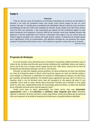 Texto 4
Potencial
Trata-se, não por acaso, de tendência nas principais metrópoles do mundo [o uso das bikes]. A
bicicleta é um meio de transporte limpo, que ocupa muito menos espaço do que um carro
(embora não seja "a" solução para os problemas de mobilidade urbana) e oferece a seus usuários a
possibilidade de não ficar refém das condições do trânsito. Numa cidade como São Paulo, porém,
nunca foi fácil usar bicicletas, e não surpreende que apenas 3% dos paulistanos digam se valer
desse transporte com frequência. Construir 400 km de ciclovias, como quer Haddad, decerto não
aplainará o terreno acidentado nem tornará a metrópole mais segura, mas ao menos dará aos
ciclistas alguma proteção num sistema tão hostil quanto caótico. O potencial de atração dessas
vias é significativo. Entre os entrevistados, 22% declaram intenção de, nos próximos seis meses,
comprar uma bicicleta (32% já têm uma), e 41% indicam ser grande a chance de usar as ciclovias.
[Folha de S. Paulo]
Proposta de Redação
O uso da bicicleta como alternativa para o transporte nas grandes cidades brasileiras está na
ordem do dia. As bikes contribuiriam para resolver problemas de mobilidade urbana, por ajudar a
retirar carros das ruas e ocupar menos espaço do que eles. Além disso, trata-se de um meio de
transporte que não produz poluição, nem do ar, nem sonora.
Contudo, ao lado dos inegáveis pontos positivos, há vários problemas em fazer das bicicletas
um meio de transporte viável no Brasil: como torná-las seguras em meio ao trânsito caótico e
como obrigar os motoristas a respeitarem os ciclistas? A implantação de ciclovias, em São Paulo,
por exemplo, tem gerado polêmicas. Há também quem argumente que aqui não é a França ou a
Holanda, onde o uso da bicicleta como meio de transporte (e não apenas de lazer) é uma
realidade. Como você se coloca diante dessa discussão? Acredita que a bicicleta é uma opção
viável ou acha que, independentemente de intervenções governamentais, as bikes não deixarão
de ser utilizadas somente como meio de esporte e lazer?
Tendo como base as ideias apresentadas nos textos acima, faça uma dissertação-
argumentativa sobre o tema Bicicletas e ciclofaixas estão chegando para ficar? Selecione,
organize e relacione, de forma coerente e coesa, argumentos e fatos para defesa de seu ponto de
vista, sem esquecer-se de elaborar proposta de solução para a situação problema abordada.
 