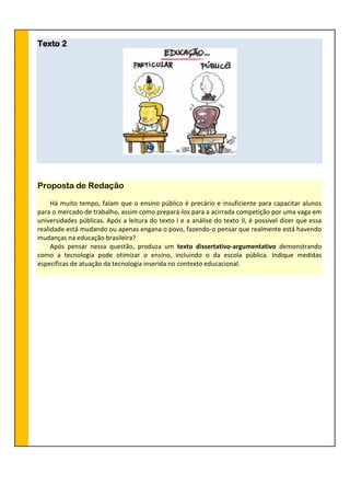 Texto 2
Proposta de Redação
Há muito tempo, falam que o ensino público é precário e insuficiente para capacitar alunos
para o mercado de trabalho, assim como prepará-los para a acirrada competição por uma vaga em
universidades públicas. Após a leitura do texto I e a análise do texto II, é possível dizer que essa
realidade está mudando ou apenas engana o povo, fazendo-o pensar que realmente está havendo
mudanças na educação brasileira?
Após pensar nessa questão, produza um texto dissertativo-argumentativo demonstrando
como a tecnologia pode otimizar o ensino, incluindo o da escola pública. Indique medidas
específicas de atuação da tecnologia inserida no contexto educacional.
 