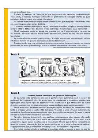 em que o professor atua.
É o caso, por exemplo, de Osasco/SP, no qual, em parceria com a empresa Planeta Educação
desde 2010, é oferecida formação continuada aos professores da educação infantil, os quais
participam do Programa de Informática Educacional.
Há também instituições que disponibilizam diversos cursos gratuitos para a comunidade, tanto
em encontros presenciais como a distância.
O professor também pode apostar na sua capacidade autodidata e explorar recursos básicos
como os editores de texto e de desenho, correio eletrônico e mecanismos de busca na internet.
Afinal, o educador precisa ser aquele que pesquisa, pois ele é “construtor de si mesmo e da
sua história”, diz Claudia da Silva Brito e Ivonéia da Purificação, autoras do livro Educação e novas
tecnologias.
As autoras afirmam também que o professor “é criador e criatura ao mesmo tempo: sofre as
influências do meio em que vive e com as quais deve autoconstruir”.
É preciso, então, que esse profissional firme um compromisso de ser um eterno e persistente
pesquisador, de modo que ele consiga utilizar os diversos recursos que circundam a sala de aula.
http://www.planetaeducacao.com.br/portal/artigo.asp?artigo=2054
Texto 3
Texto 4
Professor deve se transformar em 'promotor de interações'
Se os alunos estão conectados em rede e ganham maior autonomia, qual é o papel do
professor? Está superado? Não, de acordo com os especialistas e professores ouvidos pela
reportagem. Mas aquela figura do docente dono da informação e que ditava o que os alunos
deveriam aprender, essa sim deve sumir com a popularização das redes sociais nas escolas.
Para o especialista em redes sociais na educação Augusto de Franco, da forma como estão
tanto o professor como a escola estão defasados. "A escola é uma estrutura extremamente
burocrática. O professor tem uma quantidade rígida de conteúdos para ensinar. Ela ainda se baseia
em fazer o aluno decorar uma série de conceitos."
Para ele, a dinâmica da internet fez com que fosse mais importante saber buscar a informação
do que decorá-la. É assim, diz, que os alunos irão aprender quando adultos. "E essa busca hoje é
colaborativa. Alguns alunos e professores já entenderam. Mesmo que de forma clandestina, as
redes vão entrando na educação. Seja por alunos que buscam por si só - e acabam destacando-se -
ou por professores que já entenderam a mudança. Mas a escola continua no passado."
Em muitas escolas privadas e públicas, a tecnologia ainda se resume a aulas na sala de
 