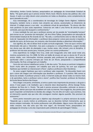 informática, lembra Camila Santana, pesquisadora em pedagogia da Universidade Estadual da
Bahia. "Há quem pense que é preciso ensinar Word, Excel. Mesmo alunos das públicas vão a lan
houses. A web e as redes devem estar presentes em todas as disciplinas, como complemento do
que é passado em aula."
Essa metodologia, diz a coordenadora de tecnologia do Colégio Dante Alighieri, Valdenice
Cerqueira, também torna o ensino mais atraente aos alunos, acostumados ao dinamismo da
internet. O colégio possui a sua rede - ou ambiente virtual de aprendizado. "Os alunos não têm
mais paciência só para aulas expositivas. Colocá-los em rede é uma forma de atraí-los para o
conteúdo, para que eles busquem o conhecimento."
A nova realidade faz com que o professor precise sair da posição de "enciclopédia humana"
para tornar-se um "promotor de interações", diz Ana Vilma Tijiboy, pesquisadora em educação da
Universidade Estadual do Rio Grande do Sul. "Na web, o conhecimento está na mão de todos. Ao
invés de ‘repassador de informações’, o professor deve preparar o aluno para escutar e respeitar a
opinião do outro, de forma que, em conjunto, eles formulem dúvidas e obtenham informações."
Isso significa, diz, não se deixar levar só pelo currículo engessado. "Uma vez que o ensino seja
direcionado não para a ‘decoreba’, mas para a pesquisa e o compartilhamento, surgem dúvidas
nos alunos que vão além do planejado e que, muitas vezes, não incluem uma só disciplina. O
professor tem de estar pronto para, inclusive, juntar-se a outros professores."
Uma experiência no Colégio Vera Cruz, onde será inaugurada uma rede social neste ano,
mostrou justamente isso. Em 2008, foi feito um balão de ensaio em que os alunos do 3º ano do
ensino médio, com informações mínimas passadas pela professora de química, deveriam se
aprofundar sobre o assunto entropia por meio de um fórum, pesquisando e compartilhando
informações. No final, entregariam um trabalho.
Cerca de cem alunos trabalharam juntos. E não deu outra: "Os alunos se sentiram instigados e
foram muito além do proposto. Um trabalho que seria de química, fez com que surgissem
hipóteses que também se relacionavam à física", explica a professora Lilian Starobinas.
Às vezes surgem hipóteses que nem o professor sabe responder. "As discussões fazem com
que o aluno até chegue com informações que desafiam o professor. E é positivo. Não somos os
donos da verdade. O professor precisa ir atrás. A internet acaba por deixar todos no mesmo nível,
o de aprendizes, tanto o professor como o aluno", justifica Davi Fazzolari, professor de literatura
da Escola Nossa Senhora das Graças.
Para chegar a tal ponto, entretanto, aí entra a parte mais importante do processo: o de guiar o
aluno. É esse papel, o de mediador, que o docente deve desempenhar, afirma George Hirata,
professor de física do I.L. Peretz. "Na web é preciso provocar discussões, estimular os alunos a
interagirem, alertar para que não acreditem em tudo na internet. Para engajá-los, dou pontos para
quem responder corretamente às dúvidas dos colegas. Fico de olho em tudo o que acontece, mas
só intervenho quando vejo que eles não conseguem resolver alguma questão. Eles precisam de
autonomia."
Outro ponto necessário para que o objetivo seja alcançado é a própria estrutura da escola.
"Depende que a escola motive os professores, que os docentes tenham treinamento, que os
alunos estejam motivados. Há muitos professores com dificuldades. Alguns nunca irão querer. As
redes crescem, mas não acho que irão virar regra", diz Fernanda Freire, pesquisadora em
pedagogia da Unicamp e uma das responsáveis pelo ambiente de aprendizagem Teleduc.
http://rizomas.net/educacao/o-educador/258-qual-e-o-papel-do-professor-na-era-da-internet.html
 