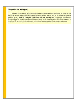 Proposta de Redação
Com base na leitura dos textos motivadores e nos conhecimentos construídos ao longo de sua
formação, redija um texto dissertativo-argumentativo em norma padrão da língua portuguesa
sobre o tema: “QUAL O PAPEL DO EDUCADOR NA ERA DIGITAL?”Apresente uma proposta de
intervenção e/ou conscientização social que respeite os direitos humanos. Selecione, organize e
relacione, de forma coerente e coesa, argumentos e fatos para defender o seu ponto de vista.
 
