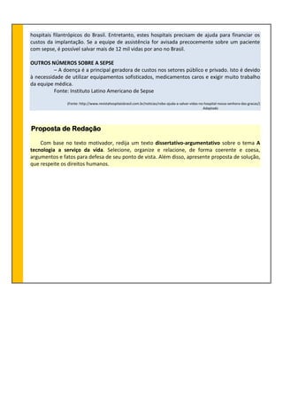 hospitais filantrópicos do Brasil. Entretanto, estes hospitais precisam de ajuda para financiar os
custos da implantação. Se a equipe de assistência for avisada precocemente sobre um paciente
com sepse, é possível salvar mais de 12 mil vidas por ano no Brasil.
OUTROS NÚMEROS SOBRE A SEPSE
– A doença é a principal geradora de custos nos setores público e privado. Isto é devido
à necessidade de utilizar equipamentos sofisticados, medicamentos caros e exigir muito trabalho
da equipe médica.
Fonte: Instituto Latino Americano de Sepse
(Fonte: http://www.revistahospitaisbrasil.com.br/noticias/robo-ajuda-a-salvar-vidas-no-hospital-nossa-senhora-das-gracas/)
Adaptado
Proposta de Redação
Com base no texto motivador, redija um texto dissertativo-argumentativo sobre o tema A
tecnologia a serviço da vida. Selecione, organize e relacione, de forma coerente e coesa,
argumentos e fatos para defesa de seu ponto de vista. Além disso, apresente proposta de solução,
que respeite os direitos humanos.
 