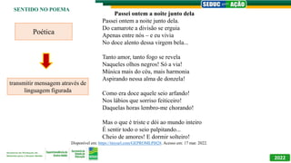 2022
SENTIDO NO POEMA
Passei ontem a noite junto dela
Passei ontem a noite junto dela.
Do camarote a divisão se erguia
Apenas entre nós – e eu vivia
No doce alento dessa virgem bela...
Tanto amor, tanto fogo se revela
Naqueles olhos negros! Só a via!
Música mais do céu, mais harmonia
Aspirando nessa alma de donzela!
Como era doce aquele seio arfando!
Nos lábios que sorriso feiticeiro!
Daquelas horas lembro-me chorando!
Mas o que é triste e dói ao mundo inteiro
É sentir todo o seio palpitando...
Cheio de amores! E dormir solteiro!
Disponível em: https://tinyurl.com/GEPROMLPI828. Acesso em: 17 mar. 2022.
Poética
transmitir mensagem através de
linguagem figurada
 