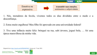 2022
1. Nós, moradores da favela, vivemos todos os dias divididos entre o medo e a
desconfiança.
2. Estou muito orgulhosa! Meu filho foi aprovado em uma universidade federal!
3. Tive uma infância muito feliz: brinquei na rua, subi árvores, joguei bola, … foi uma
época maravilhosa da minha vida.
Emotiva ou
expressiva
transmitir suas emoções,
sentimentos e subjetividades
Disponível em: https://tinyurl.com/GEPROMLPI823. Acesso em: 17 mar. 2022.
 