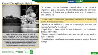 2022
Enem/2020-Aplicação digital).
De acordo com as intenções comunicativas e os recursos
linguísticos que se destacam, determinadas funções são atribuídas
à linguagem. A função que predomina nesse texto é a conativa,
uma vez que ele
(A) atua sobre o interlocutor, procurando convencê-lo a realizar
sua escolha de maneira consciente.
(B) coloca em evidência o canal de comunicação pelo uso das
palavras “corrige” e “confirma”.
(C) privilegia o texto verbal, de base informativa, em detrimento
do texto não verbal.
(D) usa a imagem como único recurso para interagir com o público
a que se destina.
(E) evidencia as emoções do enunciador ao usar a imagem de uma
criança.
(A) atua sobre o interlocutor, procurando convencê-lo a realizar sua
escolha de maneira consciente.
Disponível em: www.ricmais.com.br. Acesso em: 10 nov. 2011 (adaptado).
 