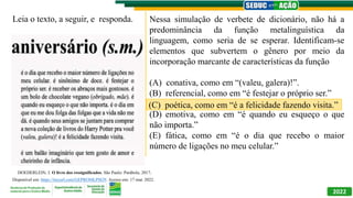 2022
Nessa simulação de verbete de dicionário, não há a
predominância da função metalinguística da
linguagem, como seria de se esperar. Identificam-se
elementos que subvertem o gênero por meio da
incorporação marcante de características da função
(A) conativa, como em “(valeu, galera)!”.
(B) referencial, como em “é festejar o próprio ser.”
(C) poética, como em “é a felicidade fazendo visita.”
(D) emotiva, como em “é quando eu esqueço o que
não importa.”
(E) fática, como em “é o dia que recebo o maior
número de ligações no meu celular.”
DOEDERLEIN, J. O livro dos ressignificados. São Paulo: Parábola, 2017.
Disponível em: https://tinyurl.com/GEPROMLPI829. Acesso em: 17 mar. 2022.
Leia o texto, a seguir, e responda.
(C) poética, como em “é a felicidade fazendo visita.”
 