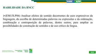 HABILIDADE DA BNCC
(EM13LP06) Analisar efeitos de sentido decorrentes de usos expressivos da
linguagem, da escolha de determinadas palavras ou expressões e da ordenação,
combinação e contraposição de palavras, dentre outros, para ampliar as
possibilidades de construção de sentidos e de uso crítico de língua.
2022
 