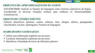 OBJETIVO DE APRENDIZAGEM DO DC-GOEM
OBJETO DE CONHECIMENTO
HABILIDADES SAEB/SAEGO
2022
(GO-EMLP06B) Analisar as funções da linguagem como recursos expressivos da língua,
considerando as diversas situações textuais para conhecer as intencionalidades
comunicativas.
Gêneros discursivos (poemas, contos, crônicas, tiras, charges, diários, propagandas,
classificados, receitas, reportagens). Funções da linguagem.
 Inferir uma informação implícita em um texto.
 Localizar informações explícitas em um texto.
 Identificar a finalidade de textos de diferentes gêneros.
 
