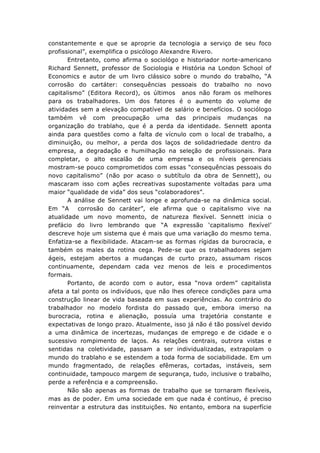 constantemente e que se aproprie da tecnologia a serviço de seu foco
profissional”, exemplifica o psicólogo Alexandre Rivero.
Entretanto, como afirma o sociológo e historiador norte-americano
Richard Sennett, professor de Sociologia e História na London School of
Economics e autor de um livro clássico sobre o mundo do trabalho, “A
corrosão do cartáter: consequências pessoais do trabalho no novo
capitalismo” (Editora Record), os últimos anos não foram os melhores
para os trabalhadores. Um dos fatores é o aumento do volume de
atividades sem a elevação compatível de salário e benefícios. O sociólogo
também vê com preocupação uma das principais mudanças na
organização do trablaho, que é a perda da identidade. Sennett aponta
ainda para questões como a falta de vícnulo com o local de trabalho, a
diminuição, ou melhor, a perda dos laços de solidadriedade dentro da
empresa, a degradação e humilhação na seleção de profissionais. Para
completar, o alto escalão de uma empresa e os níveis gerenciais
mostram-se pouco comprometidos com essas “consequências pessoais do
novo capitalismo” (não por acaso o subtítulo da obra de Sennett), ou
mascaram isso com ações recreativas supostamente voltadas para uma
maior “qualidade de vida” dos seus “colaboradores”.
A análise de Sennett vai longe e aprofunda-se na dinâmica social.
Em “A
corrosão do caráter”, ele afirma que o capitalismo vive na
atualidade um novo momento, de natureza flexível. Sennett inicia o
prefácio do livro lembrando que “A expressão ‘capitalismo flexível’
descreve hoje um sistema que é mais que uma variação do mesmo tema.
Enfatiza-se a flexibilidade. Atacam-se as formas rígidas da burocracia, e
também os males da rotina cega. Pede-se que os trabalhadores sejam
ágeis, estejam abertos a mudanças de curto prazo, assumam riscos
continuamente, dependam cada vez menos de leis e procedimentos
formais.
Portanto, de acordo com o autor, essa “nova ordem” capitalista
afeta a tal ponto os indivíduos, que não lhes oferece condições para uma
construção linear de vida baseada em suas experiências. Ao contrário do
trabalhador no modelo fordista do passado que, embora imerso na
burocracia, rotina e alienação, possuía uma trajetória constante e
expectativas de longo prazo. Atualmente, isso já não é tão possível devido
a uma dinâmica de incertezas, mudanças de emprego e de cidade e o
sucessivo rompimento de laços. As relações centrais, outrora vistas e
sentidas na coletividade, passam a ser individualizadas, extrapolam o
mundo do trablaho e se estendem a toda forma de sociabilidade. Em um
mundo fragmentado, de relações efêmeras, cortadas, instáveis, sem
continuidade, tampouco margem de segurança, tudo, inclusive o trabalho,
perde a referência e a compreensão.
Não são apenas as formas de trabalho que se tornaram flexíveis,
mas as de poder. Em uma sociedade em que nada é contínuo, é preciso
reinventar a estrutura das instituições. No entanto, embora na superfície

 