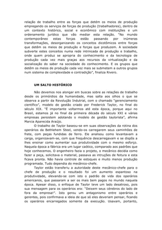 relação de trabalho entre as forças que detém os meios de produção
empregando os serviços de forças de produção (trabalhadores), dentro de
um contexto histórico, social e econômico com instituições e um
ordenamento jurídico que vão mediar esta relação. “No mundo
contemporâneo
estas
forças
estão
passando
por
inúmeras
transformações, desorganizando os conceitos dicotômicos entre forças
que detêm os meios de produção e forças que produzem. A sociedade
subverte estes conceitos numa rede intrincada de produção e trabalho,
onde quem produz se apropria do conhecimento e da tecnologia de
produção cada vez mais graças aos recursos da virtualização e da
socialização do saber na sociedade do conhecimento. E os grupos que
detêm os meios de produção cada vez mais se submetem a outros grupos
num sistema de complexidade e contradição”, finaliza Rivero.

UM SALTO HISTÓRICO
Não devemos nos alongar em buscas sobre as relações de trabalho
desde os primórdios da humanidade, mas salta aos olhos o que se
observa a partir da Revolução Indutrial, com o chamado “gerenciamento
científico”, modelo de gestão criado por Frederick Taylor, no final do
século XIX. “É importante voltarmos até esta época, porque aqui no
Brasil, estamos já no final da primeira década do século XXI e várias
empresas persistem adotando o modelo de gestão taylorista”, afirma
Marcia Aparecida Araújo.
O trabalho de Taylor baseou-se em suas observações da rotina dos
operários da Bethlehem Steel, vendo-os carregarem seus caminhões de
frete, com peças fundidas de ferro. Ele analisou como levantavam a
carga, organizavam-se, com que frequência descarregavam e se dispôs a
lhes ensinar como aumentar sua produtividade com o mesmo esforço.
Naquela época a fábrica era um lugar caótico, comparado aos padrões que
hoje conhecemos. O engenheiro fazia o projeto, o mecânico decidia como
fazer a peça, solicitava o material, passava as intruções de feitura e esta
ficava pronta. Não havia controle de estoques e muito menos produção
programada. Tudo dependia do mecânico-chefe.
Taylor estão transferiu a autoridade deste mecânico-chefe para o
chefe de produção e o resultado foi um aumento espantoso na
produtividade, elevando-se com isto o padrão de vida dos operários
americanos, que passaram a ser os mais bem pagos no mundo naquela
época. Apesar disso, o enfoque de Taylor teve um lado desatroso, pois
sua mensagem para os operários era: “Deixem seus cérebros do lado de
fora da empresa!”. Isto gerou um antagonismo entre operários e
gerentes, pois confirmava a ideia de que só eles deveriam pensar, ficando
os operários encarregados somente da execução. Usavam, portanto,

 