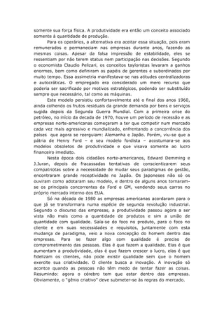 somente sua força física. A produtividade era então um conceito associado
somente à quantidade de produção.
Para os operários, a alternativa era aceitar essa situação, pois eram
remunerados e permaneciam nas empresas durante anos, fazendo as
mesmas coisas. Apesar da falsa impressão de estabilidade, eles se
ressentiam por não terem status nem participação nas decisões. Segundo
o economista Claudio Pelizari, os conceitos tayloristas levaram a ganhos
enormes, bem como definiram os papéis de gerentes e subordinados por
muito tempo. Essa assimetria manifestava-se nas atitudes centralizadoras
e autocráticas. O empregado era considerado um mero recurso que
poderia ser sacrificado por motivos estratégicos, podendo ser substituído
sempre que necessário, tal como as máquinas.
Este modelo persistiu confortavelmente até o final dos anos 1960,
ainda colhendo os frutos residuais da grande demanda por bens e serviços
sugida depois da Segunda Guerra Mundial. Com a primeira crise do
petróleo, no início da decada de 1970, houve um período de recessão e as
empresas norte-americanas começaram a ter que competir num mercado
cada vez mais agressivo e mundializado, enfrentando a concorrência dos
países que agora se reerguiam: Alemanha e Japão. Porém, viu-se que a
pátria de Henry Ford – e seu modelo fordista – acostumara-se aos
modelos obsoletos de produtividade e que visava somente ao lucro
financeiro imediato.
Nesta época dois cidadãos norte-americanos, Edward Demming e
J.Juran, depois de fracassadas tentativas de conscientizarem seus
compatriotas sobre a necessidade de mudar seus paradigmas de gestão,
encontraram grande receptividade no Japão. Os japoneses não só os
ouviram como adotaram seu modelo, e dentro de alguns anos tornaramse os principais concorrentes da Ford e GM, vendendo seus carros no
próprio mercado interno dos EUA.
Só na década de 1980 as empresas americanas acordaram para o
que já se transformara numa espécie de segunda revolução industrial.
Segundo o discurso das empresas, a produtividade passou agora a ser
vista não mais como a quantidade de produtos e sim a união de
quantidade com qualidade. Saía-se do foco no produto, para o foco no
cliente e em suas necessidades e requisitos, juntamente com esta
mudança de paradigma, veio a nova concepção do homem dentro das
empresas. Para se fazer algo com qualidade é preciso de
comprometimento das pessoas. Elas é que fazem a qualidade. Elas é que
aumentam a produtividade, elas é que fazem crescer o lucro, elas é que
fidelizam os clientes, não pode existir qualidade sem que o homem
exercite sua criatividade. O cliente busca a inovação. A inovação só
acontce quando as pessoas não têm medo de tentar fazer as coisas.
Resumindo: agora o cérebro tem que estar dentro das empresas.
Obviamente, o “gênio criativo” deve submeter-se às regras do mercado.

 