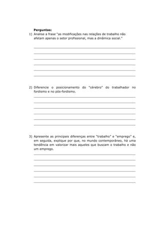 Perguntas:
1) Analise a frase “as modificações nas relações de trabalho não
afetam apenas o setor profissional, mas a dinâmica social.”

_______________________________________________________________
_______________________________________________________________
_______________________________________________________________
_______________________________________________________________
_______________________________________________________________
_______________________________________________________________

2) Diferencie o posicionamento do “cérebro” do trabalhador no
fordismo e no pós-fordismo.

_______________________________________________________________
_______________________________________________________________
_______________________________________________________________
_______________________________________________________________
_______________________________________________________________
_______________________________________________________________

3) Apresente as principais diferenças entre “trabalho” e “emprego” e,
em seguida, explique por que, no mundo contemporâneo, há uma
tendência em valorizar mais aqueles que buscam o trabalho e não
um emprego.

_______________________________________________________________
_______________________________________________________________
_______________________________________________________________
_______________________________________________________________
_______________________________________________________________
_______________________________________________________________

 