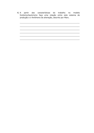 4) A
partir
das
características
do
trabalho
no
modelo
fordismo/taylorismo faça uma relação entre este sistema de
produção e o fenômeno da alienação, descrito por Marx.

_______________________________________________________________
_______________________________________________________________
_______________________________________________________________
_______________________________________________________________
_______________________________________________________________
_______________________________________________________________
	
  

 