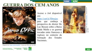 2022
SEDUC EM AÇÃO
AULAS AO VIVO AQUI NA TBC
A ESCOLA NA SUA CASA!
GUERRA DOS CEM ANOS
RECOMPOSIÇÃO
DA APRENDIZAGEM
PARA ENSINO MÉDIO
Disponível em: https://cutt.ly/sbnzRUf . Acesso em: 09 de mar. de 2022.
Acesse o link disponível
em:
https://cutt.ly/Xbnxjus
para que conheça a
perspectiva do diretor De
Luc Besson sobre a Baixa
Idade Média e as guerras
travadas entre franceses e
ingleses no contexto da
formação dos Estados
Nacionais.
Disponível
em:
https://cutt.ly/tbnDkv5..
Acesso
em:
09
mar.
2022.
 