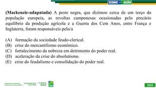 (Mackenzie-adapatada) A peste negra, que dizimou cerca de um terço da
população europeia, as revoltas camponesas ocasionadas pelo precário
equilíbrio da produção agrícola e a Guerra dos Cem Anos, entre França e
Inglaterra, foram responsáveis pelo/a
(A) formação da sociedade feudo-clerical.
(B) crise do mercantilismo econômico.
(C) fortalecimento da nobreza em detrimento do poder real.
(D) aceleração da crise do absolutismo.
(E) crise do feudalismo e consolidação do poder real.
2022
 