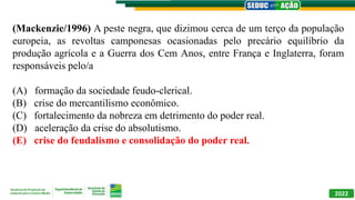 (Mackenzie/1996) A peste negra, que dizimou cerca de um terço da população
europeia, as revoltas camponesas ocasionadas pelo precário equilíbrio da
produção agrícola e a Guerra dos Cem Anos, entre França e Inglaterra, foram
responsáveis pelo/a
(A) formação da sociedade feudo-clerical.
(B) crise do mercantilismo econômico.
(C) fortalecimento da nobreza em detrimento do poder real.
(D) aceleração da crise do absolutismo.
(E) crise do feudalismo e consolidação do poder real.
2022
 