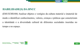2022
(EM13CHS104) Analisar objetos e vestígios da cultura material e imaterial de
modo a identificar conhecimentos, valores, crenças e práticas que caracterizam
a identidade e a diversidade cultural de diferentes sociedades inseridas no
tempo e no espaço.
HABILIDADE(S) DA BNCC
 