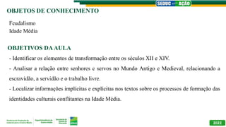 OBJETOS DE CONHECIMENTO
OBJETIVOS DAAULA
2022
Feudalismo
Idade Média
- Identificar os elementos de transformação entre os séculos XII e XIV.
- Analisar a relação entre senhores e servos no Mundo Antigo e Medieval, relacionando a
escravidão, a servidão e o trabalho livre.
- Localizar informações implícitas e explícitas nos textos sobre os processos de formação das
identidades culturais conflitantes na Idade Média.
 