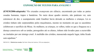 2022
(ENEM/2006-adaptado) “Os cruzados avançavam em silêncio, encontrando por todas as partes
ossadas humanas, trapos e bandeiras. No meio desse quadro sinistro, não puderam ver, sem
estremecer de dor, o acampamento onde Gauthier havia deixado as mulheres e crianças. Lá os
cristãos tinham sido surpreendidos pelos muçulmanos, mesmo no momento em que os sacerdotes
celebravam o sacrifício da Missa. As mulheres, as crianças, os velhos, todos os que a fraqueza ou a
doença conservava sob as tendas, perseguidos até os altares, tinham sido levados para a escravidão
ou imolados por um inimigo cruel. A multidão dos cristãos, massacrada naquele lugar, tinha ficado
sem sepultura.”
MICHAUD, F. História das cruzadas. São Paulo: Editora das Américas, 1956 (com adaptações).
EXPOSIÇÃO DE TEXTOS PARAANÁLISE I
 