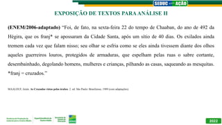 2022
(ENEM/2006-adaptado) “Foi, de fato, na sexta-feira 22 do tempo de Chaaban, do ano de 492 da
Hégira, que os franj* se apossaram da Cidade Santa, após um sítio de 40 dias. Os exilados ainda
tremem cada vez que falam nisso; seu olhar se esfria como se eles ainda tivessem diante dos olhos
aqueles guerreiros louros, protegidos de armaduras, que espelham pelas ruas o sabre cortante,
desembainhado, degolando homens, mulheres e crianças, pilhando as casas, saqueando as mesquitas.
*franj = cruzados.”
MAALOUF, Amin. As Cruzadas vistas pelos árabes. 2. ed. São Paulo: Brasiliense, 1989 (com adaptações).
EXPOSIÇÃO DE TEXTOS PARAANÁLISE II
 