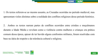 2022
1. Os textos referem-se ao mesmo assunto, as Cruzadas ocorridas no período medieval, mas
apresentam visões distintas sobre a realidade dos conflitos religiosos desse período histórico.
2. Ambos os textos narram partes de conflitos ocorridos entre cristãos e muçulmanos
durante a Idade Média e revelam como a violência contra mulheres e crianças era prática
comum dessa época, apesar de ter havido alguns confrontos militares, foram resolvidas com
base na ideia do respeito e da tolerância cultural e religiosa.
 