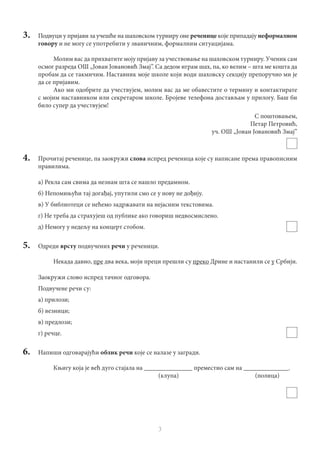3
3.	 Подвуци у пријави за учешће на шаховском турниру оне реченице које припадају неформалном
говору и не могу се употребити у званичним, формалним ситуацијама.
Молим вас да прихватите моју пријаву за учествовање на шаховском турниру. Ученик сам
осмог разреда ОШ „Јован Јовановић Змај”. Са дедом играм шах, па, ко велим – шта ме кошта да
пробам да се такмичим. Наставник моје школе који води шаховску секцију препоручио ми је
да се пријавим.
Ако ми одобрите да учествујем, молим вас да ме обавестите о термину и контактирате
с мојим наставником или секретаром школе. Бројеве телефона достављам у прилогу. Баш би
било супер да учествујем!
С поштовањем,
Петар Петровић,
уч. ОШ „Јoван Јовановић Змај”
4.	 Прочитај реченице, па заокружи слова испред реченица које су написане према правописним
правилима.
а) Рекла сам свима да незнам шта се нашло предамном.
б) Непомињући тај догађај, упутили смо се у нову не дођију.
в) У библиотеци се нећемо задржавати на нејасним текстовима.
г) Не треба да страхујеш од публике ако говориш недвосмислено.
д) Немогу у недељу на концерт стобом.
5.	Одреди врсту подвучених речи у реченици.
Некада давно, пре два века, моји преци прешли су преко Дрине и настанили се у Србији.
Заокружи слово испред тачног одговора.
Подвучене речи су:
а) прилози;
б) везници;
в) предлози;
г) речце.
6.	 Напиши одговарајући облик речи које се налазе у загради.
Књигу која је већ дуго стајала на _______________ преместио сам на ______________.
							(клупа)				(полица)
 