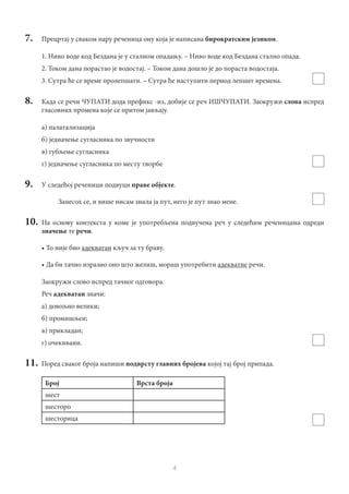 4
7.	 Прецртај у сваком пару реченица ону која је написана бирократским језиком.
1. Ниво воде код Бездана је у сталном опадању. – Ниво воде код Бездана стално опада.
2. Током дана порастао је водостај. – Током дана дошло је до пораста водостаја.
3. Сутра ће се време пролепшати. – Сутра ће наступити период лепшег времена.
8.	 Када се речи ЧУПАТИ дода префикс -из, добије се реч ИШЧУПАТИ. Заокружи слова испред
гласовних промена које се притом јављају.
а) палатализација
б) једначење сугласника по звучности
в) губљење сугласника
г) једначење сугласника по месту творбе
9.	 У следећој реченици подвуци праве објекте.
Занесох се, и више нисам знала ја пут, него је пут знао мене.
10.	На основу контекста у коме је употребљена подвучена реч у следећим реченицама одреди
значење те речи.
•	То није био адекватан кључ за ту браву.
•	Да би тачно изразио оно што желиш, мораш употребити адекватне речи.
Заокружи слово испред тачног одговора.
Реч адекватан значи:
а) довољно велики;
б) промишљен;
в) прикладан;
г) очекивани.
11.	 Поред сваког броја напиши подврсту главних бројева којој тај број припада.
Број Врста броја
шест
шесторо
шесторица
 