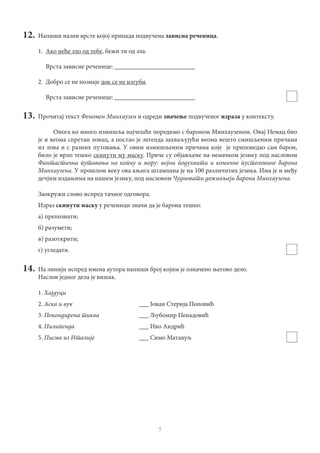 5
12.	 Напиши назив врсте којој припада подвучена зависна реченица.
1.	 Ако неће зло од тебе, бежи ти од зла.
	 Врста зависне реченице: _________________________
2.	 Добро се не познаје док се не изгуби.
	 Врста зависне реченице: _________________________
13.	 Прочитај текст Феномен Минхаузен и одреди значење подвученог израза у контексту.
Онога ко много измишља најчешће поредимо с бароном Минхаузеном. Овај Немац био
је и веома спретан ловац, а постао је легенда захваљујући веома вешто смишљеним причама
из лова и с разних путовања. У овим измишљеним причама које је приповедао сам барон,
било је врло тешко скинути му маску. Приче су објављене на немачком језику под насловом
Фантастична путовања на копну и мору: војни подухвати и комичне пустоловине барона
Минхаузена. У прошлом веку ова књига штампана је на 100 различитих језика. Има је и међу
дечјим издањима на нашем језику, под насловом Чудновати доживљаји барона Минхаузена.
Заокружи слово испред тачног одговора.
Израз скинути маску у реченици значи да је барона тешко:
а) препознати;
б) разумети;
в) разоткрити;
г) угледати.
14.	 На линији испред имена аутора напиши број којим је означено његово дело.
Наслов једног дела је вишак.
1. Хајдуци
2. Аска и вук				 ___ Јован Стерија Поповић
3. Покондирена тиква			 ___ Љубомир Ненадовић
4. Пилипенда	 			___ Иво Андрић
5. Писма из Италије			 ___ Симо Матавуљ
 