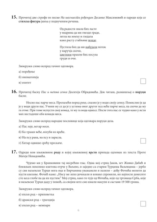 6
15.	 Прочитај две строфе из песме На шеснаести рођендан Десанке Максимовић и одреди која се
стилска фигура јавља у подвученим речима.
Од радости звала бих ласте
у недрима да ми гнездо граде,
легла на земљу и гледала
како расту стабљике младе.
Пустила бих да ми набујали поток
у наручја скочи,
цветним прахом бих посула
груди и очи.
Заокружи слово испред тачног одговора.
а) поређење
б) ономатопеја
в) епитет
16.	Прочитај басну Пас и његова сенка Доситеја Обрадовића. Док читаш, размишљај о поруци
басне.
Носио пас парче меса. Пролазећи поред реке, спазио је у води своју сенку. Помислио је да
је у води други пас. Учини му се да је у устима оног другог пса веће парче меса, па скочи да му
га отме. При томе испусти свој комад, те му га вода однесе. После тога пас се чудио како у исти
мах нестадоше оба комада меса.
Заокружи словo испред народне пословице која одговара поруци дела.
а) Пас лаје, ветар носи.
б) Ко тражи веће, изгуби из вреће.
в) На псу рана, на псу и зарасла.
г) Хитар одвише срећу прескаче.
17.	Одреди ком књижевном роду и којој књижевној врсти припада одломак из текста Проте
Матеје Ненадовића.
Чујемо ми у Бранковини тај несрећни глас. Одма мој стриц Јаков, зет Живко Дабић и
ближњих неколико кметова отрче у Ваљево, и заједно са старим Турцима Ваљевцима – јербо
су сви ваљевски Турци мога оца и Бирчанина уважавали и пазили – дођу Фочића молити да
пусти кнезове. Фочић каже: „Нису ме лепо дочекали и конаке спремили, но најпосле донесите
сто кеса глобе па да их пустим.” Мој стриц, како то чује од Фочића, које од трговаца Срба, које
и ваљевски Турци даду у помоћ, са својим што смо имали накупи и састави 19 500 гроша.
Заокружи слово испред тачног одговора.
а) епски род – приповетка
б) драмски род – трагедија
в) епски род – мемоари
 