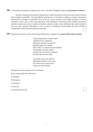 7
18.	 У наведеном одломку из приповетке Аска и вук Иве Андрића подвуци унутрашњи монолог.
Лукави, хладни и пословично опрезни вук, коме ни људи ни животиње нису могли ништа,
био је најпре изненађен. То изненађење претварало се све више у чуђење и чудну, неодољиву
радозналост. Испрва се присећао ко је и шта је, где се налази и шта треба да ради, и само је
говорио у себи: „Да се само нагледам овог чуда невиђеног. Тако ћу од овог чудног шиљежета
имати не само месо него и његову необичну, смешну, луду и лудо забавну игру, какву курјачке
очи још нису виделе.” Мислећи то, вук је ишао за овчицом, застајкујући кад она застане и
опружајући корак кад она убрза ритам игре.
19.	 Прочитај стихове из дела Александра Пушкина и одреди ко је јунак који казује стихове.
Знам, разјашњење тужне тајне
Дубоко ће вас увредити.
Какав ће презир племенити
Изрећи ваше очи сјајне!
Шта хоћу? С каквом жељом кобном
Отворићу вам срце своје?
Каквом ће сад весељу злобном
Повода дати писмо моје.
Још једно нас је раставило...
Несрећни Ленски тад је пао...
Од свега што је срцу мило
Срце сам тада отргао.
Заокружи слово испред тачног одговора.
Јунак који казује ове стихове је:
а) Татјана;
б) Пушкин;
в) Оњегин;
г) Ленски;
д) неименовани лик.
 